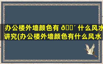 办公楼外墙颜色有 🐴 什么风水讲究(办公楼外墙颜色有什么风水讲究么)